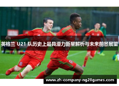 英格兰 U21 队历史上最具潜力新星解析与未来前景展望