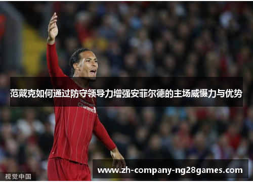 范戴克如何通过防守领导力增强安菲尔德的主场威慑力与优势