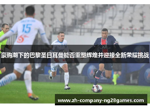 豪购潮下的巴黎圣日耳曼能否重塑辉煌并迎接全新荣耀挑战