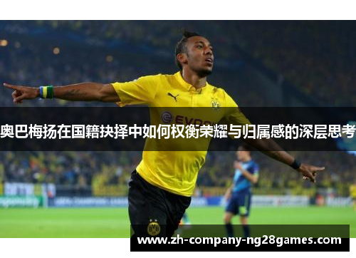 奥巴梅扬在国籍抉择中如何权衡荣耀与归属感的深层思考