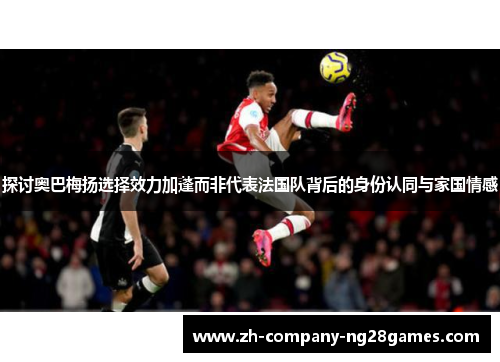 探讨奥巴梅扬选择效力加蓬而非代表法国队背后的身份认同与家国情感
