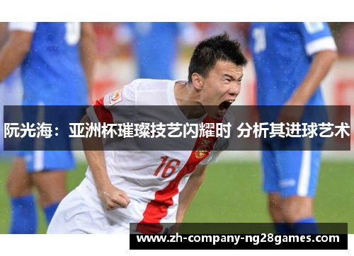 阮光海：亚洲杯璀璨技艺闪耀时 分析其进球艺术