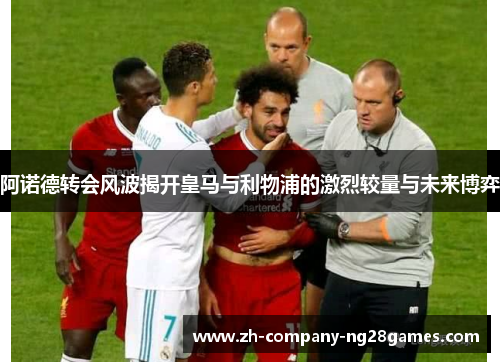 阿诺德转会风波揭开皇马与利物浦的激烈较量与未来博弈