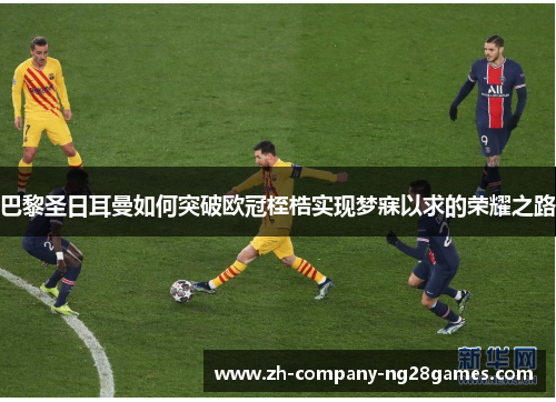 巴黎圣日耳曼如何突破欧冠桎梏实现梦寐以求的荣耀之路