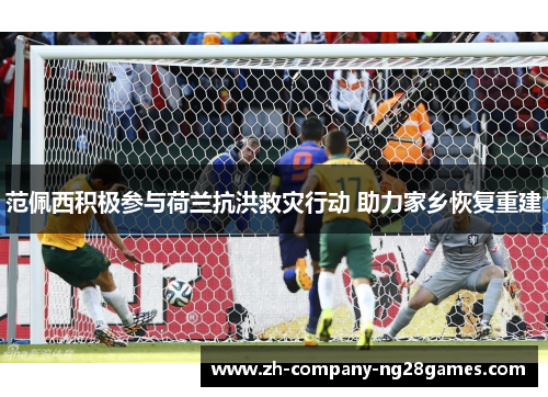 范佩西积极参与荷兰抗洪救灾行动 助力家乡恢复重建