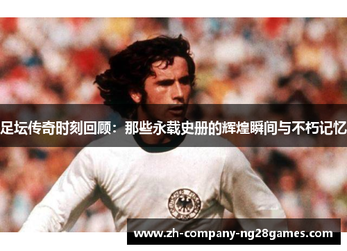 足坛传奇时刻回顾：那些永载史册的辉煌瞬间与不朽记忆