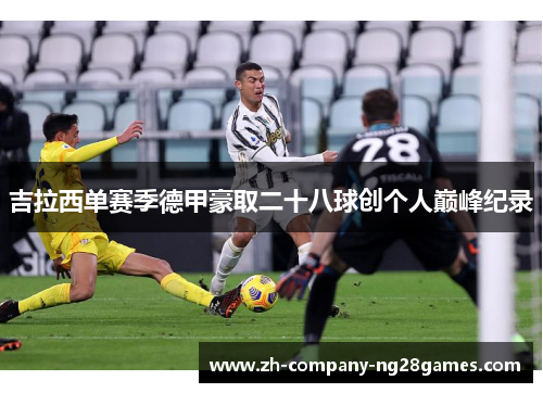 吉拉西单赛季德甲豪取二十八球创个人巅峰纪录 吉拉西单赛季德甲豪取二十八球创个人巅峰纪录