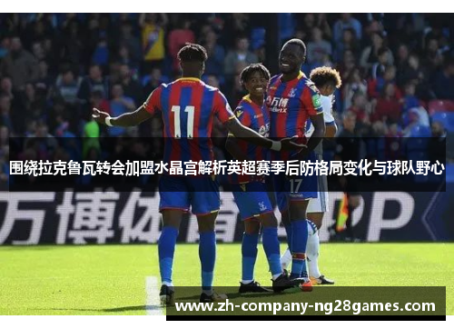 围绕拉克鲁瓦转会加盟水晶宫解析英超赛季后防格局变化与球队野心 围绕拉克鲁瓦转会加盟水晶宫解析英超赛季后防格局变化与球队野心