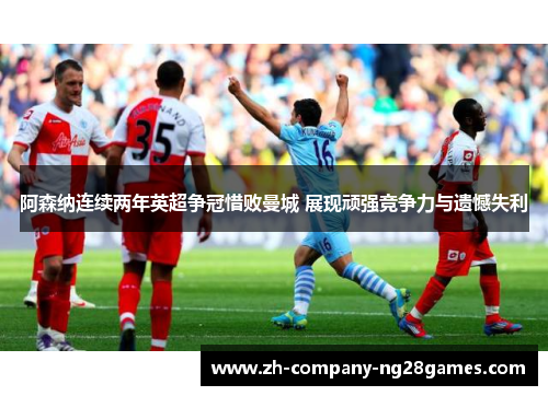 阿森纳连续两年英超争冠惜败曼城 展现顽强竞争力与遗憾失利