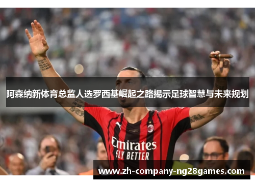阿森纳新体育总监人选罗西基崛起之路揭示足球智慧与未来规划 阿森纳新体育总监人选罗西基崛起之路揭示足球智慧与未来规划