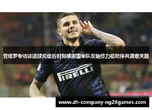 劳塔罗专访谈进球荒低谷时刻感谢国米队友始终力挺陪伴共渡难关路 劳塔罗专访谈进球荒低谷时刻感谢国米队友始终力挺陪伴共渡难关路